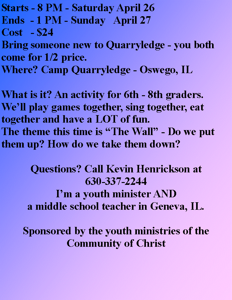 Text Box: Starts - 8 PM - Saturday April 26Ends  - 1 PM - Sunday   April 27Cost   - $24Bring someone new to Quarryledge - you both come for 1/2 price.Where? Camp Quarryledge - Oswego, ILWhat is it? An activity for 6th - 8th graders.We�ll play games together, sing together, eat together and have a LOT of fun.The theme this time is �The Wall� - Do we put them up? How do we take them down?Questions? Call Kevin Henrickson at630-337-2244I�m a youth minister AND a middle school teacher in Geneva, IL.Sponsored by the youth ministries of theCommunity of Christ