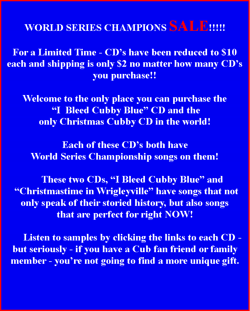 Text Box: 	     	WORLD SERIES CHAMPIONS SALE!!!!!For a Limited Time - CD�s have been reduced to $10 each and shipping is only $2 no matter how many CD�s you purchase!!Welcome to the only place you can purchase the  �I  Bleed Cubby Blue� CD and the only Christmas Cubby CD in the world! Each of these CD�s both haveWorld Series Championship songs on them!	  	These two CDs, �I Bleed Cubby Blue� and �Christmastime in Wrigleyville� have songs that notonly speak of their storied history, but also songsthat are perfect for right NOW!	Listen to samples by clicking the links to each CD - but seriously - if you have a Cub fan friend or family member - you�re not going to find a more unique gift.