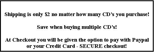 Text Box: Shipping is only $2 no matter how many CD�s you purchase!Save when buying multiple CD�s!At Checkout you will be given the option to pay with Paypal or your Credit Card - SECURE checkout!